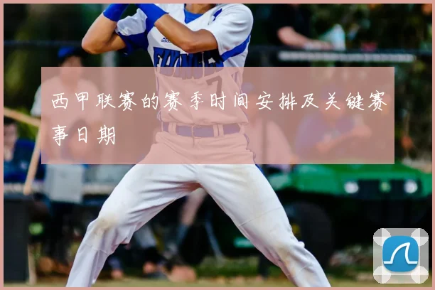 西甲联赛的赛季时间安排及关键赛事日期