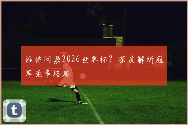 谁将问鼎2026世界杯？深度解析冠军竞争格局
