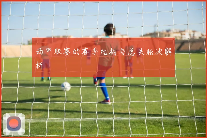 西甲联赛的赛季结构与总共轮次解析