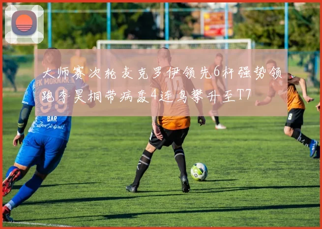 大师赛次轮麦克罗伊领先6杆强势领跑李昊桐带病轰4连鸟攀升至T7